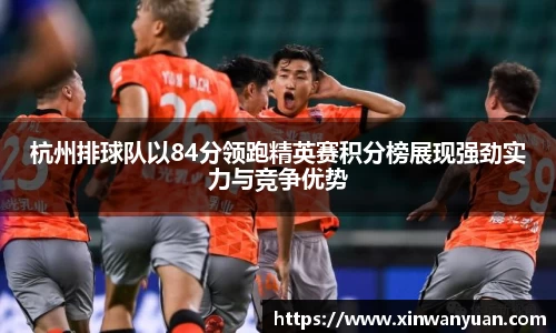 杭州排球队以84分领跑精英赛积分榜展现强劲实力与竞争优势